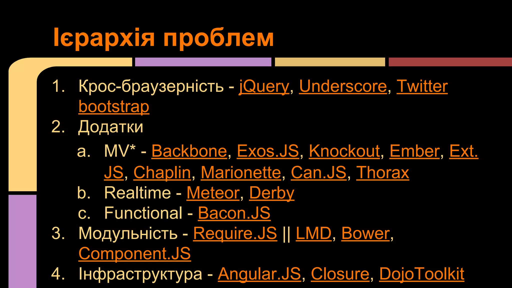 Ієрархія проблем
1. Крос-браузерність - jQuery, Underscore, Twitter
bootstrap
2. Додатки
a. MV* - Backbone, Exos.JS, Knockout, Ember, Ext.
JS, Chaplin, Marionette, Can.JS, Thorax
b. Realtime - Meteor, Derby
c. Functional - Bacon.JS
3. Модульність - Require.JS || LMD, Bower,
Component.JS
4. Інфраструктура - Angular.JS, Closure, DojoToolkit

 