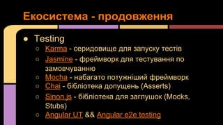 Екосистема - продовження
● Testing
○ Karma - серидовище для запуску тестів
○ Jasmine - фреймворк для тестування по
замовчуванню
○ Mocha - набагато потужніший фреймворк
○ Chai - бібліотека допущень (Asserts)
○ Sinon.js - бібліотека для заглушок (Mocks,
Stubs)
○ Angular UT && Angular e2e testing

 