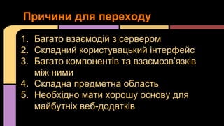 Причини для переходу
1. Багато взаємодій з сервером
2. Складний користувацький інтерфейс
3. Багато компонентів та взаємозв’язків
між ними
4. Складна предметна область
5. Необхідно мати хорошу основу для
майбутніх веб-додатків

 