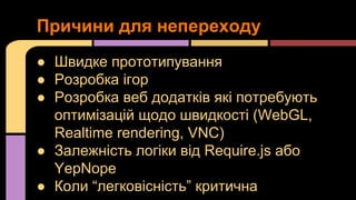 Причини для непереходу
● Швидке прототипування
● Розробка ігор
● Розробка веб додатків які потребують
оптимізацій щодо швидкості (WebGL,
Realtime rendering, VNC)
● Залежність логіки від Require.js або
YepNope
● Коли “легковісність” критична

 