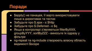 Поради
● $apply() не панацея, її варто використовувати
лише в директивах та тестах
● Забудьте про $.ajax - є $http
● Забудьте про $.Deferred - є $q
● Якщо в контролері з’являються filterByXXX,
groupByYYY, sortByZZZ - виносьте їх одразу у
фільтри
● ng-repeat та ng-include створюють власну область
видимості $scope

 