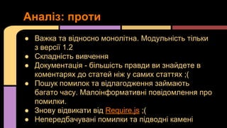 Аналіз: проти
● Важка та відносно монолітна. Модульність тільки
з версії 1.2
● Складність вивчення
● Документація - більшість правди ви знайдете в
коментарях до статей ніж у самих статтях ;(
● Пошук помилок та відлагодження займають
багато часу. Малоінформативні повідомлення про
помилки.
● Знову відвикати від Require.js ;(
● Непередбачувані помилки та підводні камені

 
