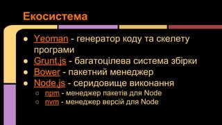 Екосистема
● Yeoman - генератор коду та скелету
програми
● Grunt.js - багатоцілева система збірки
● Bower - пакетний менеджер
● Node.js - серидовище виконання
○ npm - менеджер пакетів для Node
○ nvm - менеджер версій для Node

 