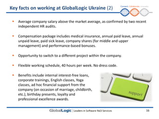 Key facts on working at GlobalLogic Ukraine (2)

    Average company salary above the market average, as confirmed by two recent
     independent HR audits.

    Compensation package includes medical insurance, annual paid leave, annual
     unpaid leave, paid sick leave, company shares (for middle and upper
     management) and performance-based bonuses.

    Opportunity to switch to a different project within the company.

    Flexible working schedule, 40 hours per week. No dress code.

    Benefits include internal interest-free loans,
     corporate trainings, English classes, Yoga
     classes, ad hoc financial support from the
     company (on occasion of marriage, childbirth,
     etc.), birthday presents, loyalty and
     professional excellence awards.

                                                                                  16
 