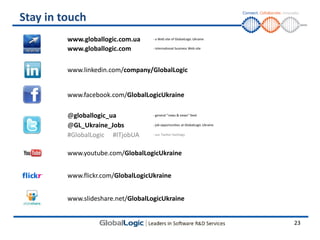 Stay in touch
         www.globallogic.com.ua     - a Web site of GlobalLogic Ukraine

         www.globallogic.com        - international business Web site




         www.linkedin.com/company/GlobalLogic


         www.facebook.com/GlobalLogicUkraine

         @globallogic_ua            - general "news & views" feed


         @GL_Ukraine_Jobs           - job opportunities at GlobalLogic Ukraine


         #GlobalLogic #ITjobUA      - our Twitter hashtags




         www.youtube.com/GlobalLogicUkraine


         www.flickr.com/GlobalLogicUkraine


         www.slideshare.net/GlobalLogicUkraine


                                                                                 23
 