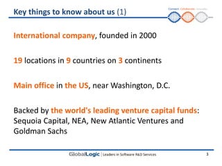 Key things to know about us (1)

International company, founded in 2000

19 locations in 9 countries on 3 continents

Main office in the US, near Washington, D.C.

Backed by the world's leading venture capital funds:
Sequoia Capital, NEA, New Atlantic Ventures and
Goldman Sachs

                                                       3
 