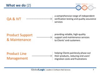 What we do (2)

                  a comprehensive range of independent
QA & IVT          verification testing and quality assurance
                  services




Product Support   providing reliable, high-quality
                  support and maintenance services
& Maintenance     to Clients' end customers




Product Line      helping Clients painlessly phase out
                  their products, reducing end users’
Management        migration costs and frustrations



                                                         7
 