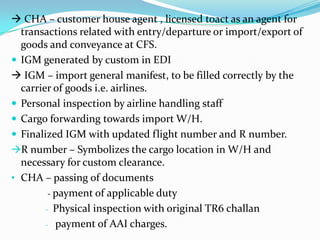  CHA – customer house agent , licensed toact as an agent for
transactions related with entry/departure or import/export of
goods and conveyance at CFS.
 IGM generated by custom in EDI
 IGM – import general manifest, to be filled correctly by the
carrier of goods i.e. airlines.
 Personal inspection by airline handling staff
 Cargo forwarding towards import W/H.
 Finalized IGM with updated flight number and R number.
R number – Symbolizes the cargo location in W/H and
necessary for custom clearance.
• CHA – passing of documents
- payment of applicable duty
- Physical inspection with original TR6 challan
- payment of AAI charges.

 