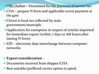 TR6 challan – Document for the payment of service tax.
 CHA – prepare N form and applicable octroi payment at

the gate
Octroi is local tax collected by state
government/munciple.
Application for exemption in respect of articles imported
for immediate export (within 7 days or 168 hours after
issuing N form)
 EDI – electronic data interchange between computer
networks
 Export consideration –
 Documents received from shipper/CHA
 Best suitable/preffered carrier option is opted.

 