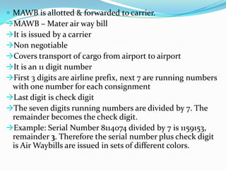  MAWB is allotted & forwarded to carrier.
MAWB – Mater air way bill
It is issued by a carrier
Non negotiable
Covers transport of cargo from airport to airport
It is an 11 digit number
First 3 digits are airline prefix, next 7 are running numbers

with one number for each consignment
Last digit is check digit
The seven digits running numbers are divided by 7. The
remainder becomes the check digit.
Example: Serial Number 8114074 divided by 7 is 1159153,
remainder 3. Therefore the serial number plus check digit
is Air Waybills are issued in sets of different colors.

 