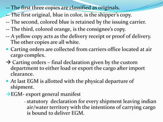 -- The first three copies are classified as originals.
-- The first original, blue in color, is the shipper’s copy.
-- The second, colored blue is retained by the issuing carrier.
-- The third, colored orange, is the consignee’s copy.
-- A yellow copy acts as the delivery receipt or proof of delivery.
The other copies are all white.
 Carting orders are collected from carriers office located at air
cargo complex.
 Carting orders – final declaration given by the custom
department to either load or export the cargo after import
clearance.
 At last EGM is allotted with the physical departure of
shipment.
EGM- export general manifest
- statutory declaration for every shipment leaving indian
air/water territory with the intentions of carrying cargo
is bound to deliver EGM.

 
