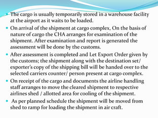 The cargo is usually temporarily stored in a warehouse facility








at the airport as it waits to be loaded.
On arrival of the shipment at cargo complex, On the basis of
nature of cargo the CHA arranges for examination of the
shipment. After examination and report is generated the
assessment will be done by the customs.
After assessment is completed and Let Export Order given by
the customs; the shipment along with the destination set/
exporter’s copy of the shipping bill will be handed over to the
selected carriers counter/ person present at cargo complex.
On receipt of the cargo and documents the airline handling
staff arranges to move the cleared shipment to respective
airlines shed / allotted area for cooling of the shipment.
As per planned schedule the shipment will be moved from
shed to ramp for loading the shipment in air craft.

 