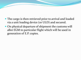  The cargo is then retrieved prior to arrival and loaded

via a unit loading device (or ULD) and secured.
 On physical departure of shipment the customs will
allot EGM to particular flight which will be used in
generation of E.P. copies.

 
