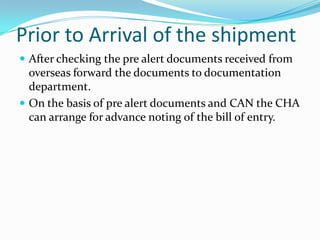 Prior to Arrival of the shipment
 After checking the pre alert documents received from

overseas forward the documents to documentation
department.
 On the basis of pre alert documents and CAN the CHA
can arrange for advance noting of the bill of entry.

 