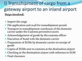 I) Transshipment of cargo from a
gateway airport to an inland airport
Steps involved:
 Import the cargo
 File application and avail for transshipment permit
 Transport to transshipment warehouse of the domestic







carrier under the Customs preventive escort.
Acknowledgement of goods by the customs officer
Execution of bond with the domestic carrier
Preparation of EGMs by domestic carrier on receipt of
goods
Copies of EGMs sent to customs at the destination airport
Checking at the destination airport with reference to EGM
Final clearance

 