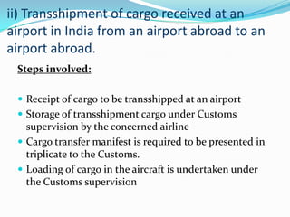 ii) Transshipment of cargo received at an
airport in India from an airport abroad to an
airport abroad.
Steps involved:
 Receipt of cargo to be transshipped at an airport
 Storage of transshipment cargo under Customs

supervision by the concerned airline
 Cargo transfer manifest is required to be presented in
triplicate to the Customs.
 Loading of cargo in the aircraft is undertaken under
the Customs supervision

 