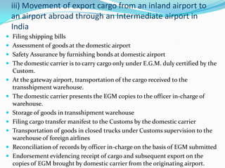 iii) Movement of export cargo from an inland airport to
an airport abroad through an Intermediate airport in
India
 Filing shipping bills
 Assessment of goods at the domestic airport
 Safety Assurance by furnishing bonds at domestic airport
 The domestic carrier is to carry cargo only under E.G.M. duly certified by the









Custom.
At the gateway airport, transportation of the cargo received to the
transshipment warehouse.
The domestic carrier presents the EGM copies to the officer in-charge of
warehouse.
Storage of goods in transshipment warehouse
Filing cargo transfer manifest to the Customs by the domestic carrier
Transportation of goods in closed trucks under Customs supervision to the
warehouse of foreign airlines
Reconciliation of records by officer in-charge on the basis of EGM submitted
Endorsement evidencing receipt of cargo and subsequent export on the
copies of EGM brought by domestic carrier from the originating airport.

 