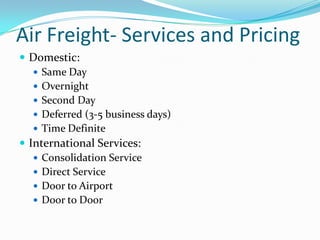 Air Freight- Services and Pricing
 Domestic:
 Same Day
 Overnight
 Second Day
 Deferred (3-5 business days)
 Time Definite
 International Services:
 Consolidation Service
 Direct Service
 Door to Airport
 Door to Door

 