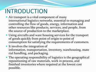 INTRODUCTION
 Air transport is a vital component of many

international logistics networks, essential to managing and
controlling the flow of goods, energy, information and
other resources like products, services, and people, from
the source of production to the marketplace.
 Using aircrafts and ware housing services for the transport
of goods quickly from point of origin to point of
consumption for satisfying the requirements of customers.
 It involves the integration of
information, transportation, inventory, warehousing, mate
rial handling, and packaging.
 The operating responsibility of logistics is the geographical
repositioning of raw materials, work in process, and
finished inventories where required at the lowest cost
possible.

 