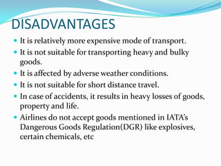 DISADVANTAGES
 It is relatively more expensive mode of transport.
 It is not suitable for transporting heavy and bulky






goods.
It is affected by adverse weather conditions.
It is not suitable for short distance travel.
In case of accidents, it results in heavy losses of goods,
property and life.
Airlines do not accept goods mentioned in IATA’s
Dangerous Goods Regulation(DGR) like explosives,
certain chemicals, etc

 