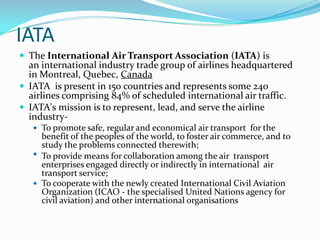 IATA
 The International Air Transport Association (IATA) is

an international industry trade group of airlines headquartered
in Montreal, Quebec, Canada
 IATA is present in 150 countries and represents some 240
airlines comprising 84% of scheduled international air traffic.
 IATA's mission is to represent, lead, and serve the airline
industry To promote safe, regular and economical air transport for the

benefit of the peoples of the world, to foster air commerce, and to
study the problems connected therewith;
 To provide means for collaboration among the air transport
enterprises engaged directly or indirectly in international air
transport service;
 To cooperate with the newly created International Civil Aviation
Organization (ICAO - the specialised United Nations agency for
civil aviation) and other international organisations

 