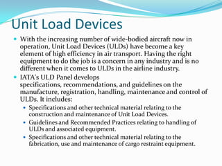 Unit Load Devices
 With the increasing number of wide-bodied aircraft now in

operation, Unit Load Devices (ULDs) have become a key
element of high efficiency in air transport. Having the right
equipment to do the job is a concern in any industry and is no
different when it comes to ULDs in the airline industry.
 IATA's ULD Panel develops
specifications, recommendations, and guidelines on the
manufacture, registration, handling, maintenance and control of
ULDs. It includes:
 Specifications and other technical material relating to the

construction and maintenance of Unit Load Devices.
 Guidelines and Recommended Practices relating to handling of
ULDs and associated equipment.
 Specifications and other technical material relating to the
fabrication, use and maintenance of cargo restraint equipment.

 