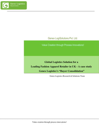 Genex LogiSolutions Pvt. Ltd.

            Value Creation through Process Innovations!




                Global Logistics Solution for a
Leading Fashion Apparel Retailer in UK - A case study
         Genex Logistics’s “Buyer Consolidation”
                      Genex Logistics Research & Solutions Team




 Value creation through process innovations!
 