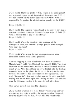 24. (1 mark) There are goods of U.S. origin in the consignment
and a general export permit is required. However, this GEP 12
was not entered on the export declaration (CAED). Who is
responsible for paying the administrative penalty to the CBSA?
Buyer � Seller �
25. (1 mark) The shipment was delayed at the arrival port due to
customs clearance problems. Storage charges were US $600.00.
Who is responsible to pay for the storage?
Buyer � Seller �
26. (1 mark) When the container was unloaded at the
consignee’s door, the contents of eight pallets were damaged.
Who bears the loss?
Buyer � Seller �
27. (1 mark) What would be your recommendation about
Incoterm® named place in this problem?
You are shipping 5 skids of sulfuric acid from a “Montreal
Manufacturer”, sold FCA Montreal Incoterms® 2020. This is an
incorrect use of Incoterms® because a specific named location
is not given. After the sulfuric acid was loaded into the Cartage
company truck, at the plant, the driver on the way to the export
terminal in Montreal has an accident on the expressway. His
truck “jackknifes”, tips, and crashes against the steel guardrail,
busting the trailer doors open and spilling sulfuric acid cans all
over the highway, closing it for hours in both directions.
This leaves us with two possible situations:
28. (2 marks) Situation #1: If the buyer’s “nominated carrier”
was moving the sulfuric acid to the export terminal Montreal,
then the buyer bears the risk. Please note that “nominated
 