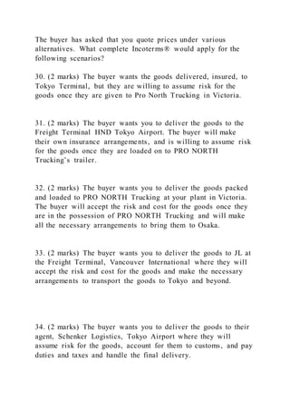 The buyer has asked that you quote prices under various
alternatives. What complete Incoterms® would apply for the
following scenarios?
30. (2 marks) The buyer wants the goods delivered, insured, to
Tokyo Terminal, but they are willing to assume risk for the
goods once they are given to Pro North Trucking in Victoria.
31. (2 marks) The buyer wants you to deliver the goods to the
Freight Terminal HND Tokyo Airport. The buyer will make
their own insurance arrangements, and is willing to assume risk
for the goods once they are loaded on to PRO NORTH
Trucking’s trailer.
32. (2 marks) The buyer wants you to deliver the goods packed
and loaded to PRO NORTH Trucking at your plant in Victoria.
The buyer will accept the risk and cost for the goods once they
are in the possession of PRO NORTH Trucking and will make
all the necessary arrangements to bring them to Osaka.
33. (2 marks) The buyer wants you to deliver the goods to JL at
the Freight Terminal, Vancouver International where they will
accept the risk and cost for the goods and make the necessary
arrangements to transport the goods to Tokyo and beyond.
34. (2 marks) The buyer wants you to deliver the goods to their
agent, Schenker Logistics, Tokyo Airport where they will
assume risk for the goods, account for them to customs, and pay
duties and taxes and handle the final delivery.
 