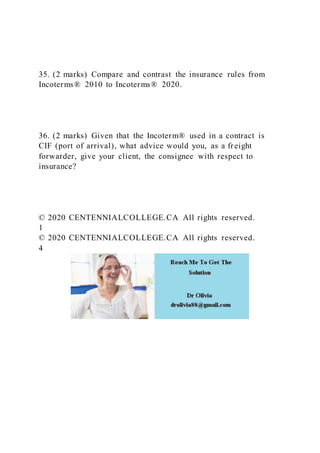 35. (2 marks) Compare and contrast the insurance rules from
Incoterms® 2010 to Incoterms® 2020.
36. (2 marks) Given that the Incoterm® used in a contract is
CIF (port of arrival), what advice would you, as a freight
forwarder, give your client, the consignee with respect to
insurance?
© 2020 CENTENNIALCOLLEGE.CA All rights reserved.
1
© 2020 CENTENNIALCOLLEGE.CA All rights reserved.
4
 