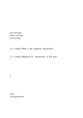 pre-carriage
main carriage
on-carriage
4. (1 mark) What is the complete Incoterm®?
5. (1 mark) Shipment B – Incoterm® is CIF port
||
Cost
Transportation
 