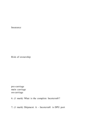 Insurance
Risk of ownership
pre-carriage
main carriage
on-carriage
6. (1 mark) What is the complete Incoterm®?
7. (1 mark) Shipment A – Incoterm® is DPU port
 