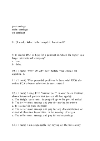 pre-carriage
main carriage
on-carriage
8. (1 mark) What is the complete Incoterm®?
9. (1 mark) DAP is best for a contract in which the buyer is a
large international company?
a. true
b. false
10. (1 mark) Why? Or Why not? Justify your choice for
question 9.
11. (1 mark) What potential problem is there with EXW that
makes FCA a better selection in most cases?
12. (1 mark) Using FOB “named port” in your Sales Contract
shows interested parties that (select all that apply):
a. The freight costs must be prepaid up to the port of arrival
b. The seller must arrange and pay for marine insurance
c. It is a marine bulk shipment
d. The seller must arrange and pay for any documentation or
export declaration formalities in the country of origin
e. The seller must arrange and pay for main-carriage
13. (1 mark) I am responsible for paying all the bills at my
 