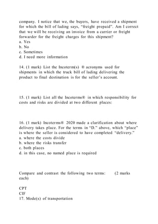 company. I notice that we, the buyers, have received a shipment
for which the bill of lading says, “freight prepaid”. Am I correct
that we will be receiving an invoice from a carrier or freight
forwarder for the freight charges for this shipment?
a. Yes
b. No
c. Sometimes
d. I need more information
14. (1 mark) List the Incoterm(s) ® acronyms used for
shipments in which the truck bill of lading delivering the
product to final destination is for the seller’s account.
15. (1 mark) List all the Incoterms® in which responsibility for
costs and risks are divided at two different places:
16. (1 mark) Incoterms® 2020 made a clarification about where
delivery takes place. For the terms in “D.” above, which “place”
is where the seller is considered to have completed “delivery.”
a. where the costs divide
b. where the risks transfer
c. both places
d. in this case, no named place is required
Compare and contrast the following two terms: (2 marks
each)
CPT
CIF
17. Mode(s) of transportation
 