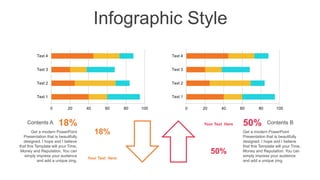 Infographic Style
0 20 40 60 80 100
Text 1
Text 2
Text 3
Text 4
0 20 40 60 80 100
Text 1
Text 2
Text 3
Text 4
50%
Your Text Here
18%
Your Text Here
18%
Contents A
Get a modern PowerPoint
Presentation that is beautifully
designed. I hope and I believe
that this Template will your Time,
Money and Reputation. You can
simply impress your audience
and add a unique zing.
50% Contents B
Get a modern PowerPoint
Presentation that is beautifully
designed. I hope and I believe
that this Template will your Time,
Money and Reputation. You can
simply impress your audience
and add a unique zing.
 