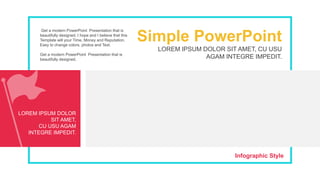 LOREM IPSUM DOLOR
SIT AMET,
CU USU AGAM
INTEGRE IMPEDIT.
Infographic Style
LOREM IPSUM DOLOR SIT AMET, CU USU
AGAM INTEGRE IMPEDIT.
Simple PowerPoint
Get a modern PowerPoint Presentation that is
beautifully designed. I hope and I believe that this
Template will your Time, Money and Reputation.
Easy to change colors, photos and Text.
Get a modern PowerPoint Presentation that is
beautifully designed.
 