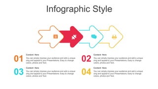 Infographic Style
Content Here
You can simply impress your audience and add a unique
zing and appeal to your Presentations. Easy to change
colors, photos and Text.
01
Content Here
You can simply impress your audience and add a unique
zing and appeal to your Presentations. Easy to change
colors, photos and Text.
03
Content Here
You can simply impress your audience and add a unique
zing and appeal to your Presentations. Easy to change
colors, photos and Text.
02
Content Here
You can simply impress your audience and add a unique
zing and appeal to your Presentations. Easy to change
colors, photos and Text.
04
 