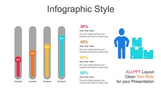 Infographic Style
30%
45%
60%
80%
Content Content Content Content
30%
You can simply impress your
audience and add a unique zing.
Your Text Here
45%
You can simply impress your
audience and add a unique zing.
Your Text Here
60%
You can simply impress your
audience and add a unique zing.
Your Text Here
80%
You can simply impress your
audience and add a unique zing.
Your Text Here
ALLPPT Layout
Clean Text Slide
for your Presentation
 