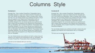 Columns Style
Contents A
Example Text : Get a modern PowerPoint Presentation that is
beautifully designed. I hope and I believe that this Template will
your Time, Money and Reputation. Easy to change colors, photos
and Text. You can simply impress your audience and add a unique
zing and appeal to your Reports and Presentations with our
Templates. Get a modern PowerPoint Presentation that is
beautifully designed. You can simply impress your audience and
add a unique zing and appeal to your Reports and Presentations
with our Templates. Get a modern PowerPoint Presentation that is
beautifully designed. You can simply impress your audience and
add a unique zing and appeal to your Reports and Presentations
with our Templates. Get a modern PowerPoint Presentation that is
beautifully designed. You can simply impress your audience and
add a unique zing and appeal to your Reports and Presentations
with our Templates.
You can simply impress your audience and add a unique zing and
appeal to your Reports and Presentations with our Templates. Get
a modern PowerPoint Presentation that is beautifully designed.
This text can be replaced with your own text.
Contents B
Example Text : Get a modern PowerPoint Presentation that is
beautifully designed. I hope and I believe that this Template will
your Time, Money and Reputation. Easy to change colors, photos
and Text. You can simply impress your audience and add a unique
zing and appeal to your Reports and Presentations with our
Templates. Get a modern PowerPoint Presentation that is
beautifully designed. You can simply impress your audience and
add a unique zing and appeal to your Reports and Presentations
with our Templates. Get a modern PowerPoint Presentation that is
beautifully designed.
You can simply impress your audience and add a unique zing and
appeal to your Reports and Presentations with our Templates.
This text can be replaced with your own text.
 