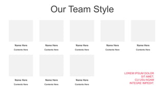 Our Team Style
Name Here
Contents Here
Name Here
Contents Here
Name Here
Contents Here
Name Here
Contents Here
Name Here
Contents Here
Name Here
Contents Here
Name Here
Contents Here
Name Here
Contents Here
LOREM IPSUM DOLOR
SIT AMET,
CU USU AGAM
INTEGRE IMPEDIT.
 