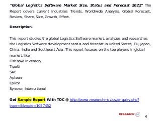 "Global Logistics Software Market Size, Status and Forecast 2022" The
Report covers current Industries Trends, Worldwide Analysis, Global Forecast,
Review, Share, Size, Growth, Effect.
Description-
This report studies the global Logistics Software market, analyzes and researches
the Logistics Software development status and forecast in United States, EU, Japan,
China, India and Southeast Asia. This report focuses on the top players in global
market, like
Fishbowl Inventory
Tipalti
SAP
Aptean
Epicor
Syncron International
Get Sample Report With TOC @ http://www.researchmoz.us/enquiry.php?
type=S&repid=1057452
0
 
