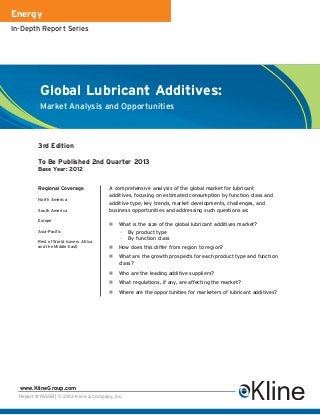Energy
In-Depth Report Series




          Global Lubricant Additives:
          Market Analysis and Opportunities



          3rd Edition

          To Be Published 2nd Quarter 2013
          Base Year: 2012


          Regional Coverage              A comprehensive analysis of the global market for lubricant
                                         additives, focusing on estimated consumption by function class and
          North America
                                         additive type, key trends, market developments, challenges, and
          South America                  business opportunities and addressing such questions as:
          Europe
                                            What is the size of the global lubricant additives market?
          Asia-Pacific                       –   By product type
                                             –   By function class
          Rest of World (covers Africa
          and the Middle East)              How does this differ from region to region?
                                            What are the growth prospects for each product type and function
                                            class?
                                            Who are the leading additive suppliers?
                                            What regulations, if any, are affecting the market?
                                            Where are the opportunities for marketers of lubricant additives?




  www.KlineGroup.com
  Report #Y655B | © 2012 Kline & Company, Inc.
 