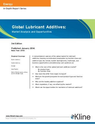 Energy
In-Depth Report Series

Global Lubricant Additives:
Market Analysis and Opportunities

3rd Edition
Published January 2014
Base Year: 2012
Regional Coverage
North America
South America
Europe

A comprehensive analysis of the global market for lubricant
additives, focusing on estimated consumption by function class and
additive type, key trends, market developments, challenges, and
business opportunities and addressing such questions as:
n

Asia-Pacific
Rest of World (covers Africa
and the Middle East)

What is the size of the global lubricant additives market?
–
–

By product type
By function class

n

How does this differ from region to region?

n

What are the growth prospects for each product type and function
class?

n

Who are the leading additive suppliers?

n

What regulations, if any, are affecting the market?

n

Where are the opportunities for marketers of lubricant additives?

www.KlineGroup.com
Report #Y655B | © 2014 Kline & Company, Inc.

 