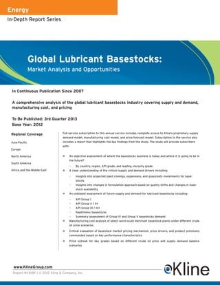 Energy
In-Depth Report Series




                Global Lubricant Basestocks:
                Market Analysis and Opportunities


 In Continuous Publication Since 2007

 A comprehensive analysis of the global lubricant basestocks industry covering supply and demand,
 manufacturing cost, and pricing

 To Be Published: 3rd Quarter 2013
 Base Year: 2012

 Regional Coverage               Full-service subscription to this annual service includes complete access to Kline's proprietary supply
                                 demand model, manufacturing cost model, and price forecast model. Subscription to the service also
 Asia-Pacific                    includes a report that highlights the key findings from the study. The study will provide subscribers
                                 with:
 Europe

 North America                       An objective assessment of where the basestocks business is today and where it is going to be in
                                     the future?
 South America
                                     —    By country, region, API grade, and leading viscosity grade
 Africa and the Middle East          A clear understanding of the critical supply and demand drivers including:

                                     —   Insights into projected plant closings, expansions, and grassroots investments for base-
                                         stocks
                                     —   Insights into changes in formulation approach based on quality shifts and changes in base-
                                         stock availability
                                     An unbiased assessment of future supply and demand for lubricant basestocks including:

                                     —     API Group I
                                     —     API Group II / II+
                                     —     API Group III / III+
                                     —     Naphthenic basestocks
                                     —     Summary assessment of Group IV and Group V basestocks demand
                                     Manufacturing cost analysis of select world scale merchant basestock plants under different crude
                                     oil price scenarios

                                     Critical evaluation of basestock market pricing mechanism, price drivers, and product premiums
                                     commanded based on key performance characteristics

                                     Price outlook for key grades based on different crude oil price and supply demand balance
                                     scenarios




  www.KlineGroup.com
  Report #Y618F | © 2012 Kline & Company, Inc.
 