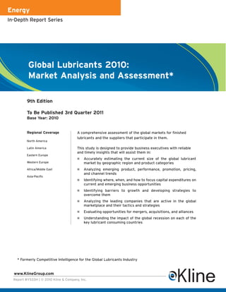 Energy
In-Depth Report Series




          Global Lubricants 2010:
          Market Analysis and Assessment*

          9th Edition

          To Be Published 3rd Quarter 2011
          Base Year: 2010


          Regional Coverage             A comprehensive assessment of the global markets for finished
                                        lubricants and the suppliers that participate in them.
          North America

          Latin America                 This study is designed to provide business executives with reliable
                                        and timely insights that will assist them in:
          Eastern Europe
                                           Accurately estimating the current size of the global lubricant
          Western Europe                    market by geographic region and product categories
          Africa/Middle East               Analyzing emerging product, performance, promotion, pricing,
                                            and channel trends
          Asia-Pacific
                                           Identifying where, when, and how to focus capital expenditures on
                                            current and emerging business opportunities
                                           Identifying barriers to growth and developing strategies to
                                            overcome them
                                           Analyzing the leading companies that are active in the global
                                            marketplace and their tactics and strategies
                                           Evaluating opportunities for mergers, acquisitions, and alliances
                                           Understanding the impact of the global recession on each of the
                                            key lubricant consuming countries




    * Formerly Competitive Intelligence for the Global Lubricants Industry


  www.KlineGroup.com
  Report #Y533H | © 2010 Kline & Company, Inc.
 