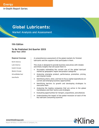 Energy
In-Depth Report Series




           Global Lubricants:
           Market Analysis and Assessment



          11th Edition

          To Be Published 3rd Quarter 2013
          Base Year: 2012


          Regional Coverage             A comprehensive assessment of the global markets for finished
                                        lubricants and the suppliers that participate in them.
          North America

          Latin America                 This study is designed to provide business executives with reliable
                                        and timely insights that will assist them in:
          Eastern Europe
                                            Accurately estimating the current size of the global lubricant
          Western Europe                    market by geographic region and product categories
          Africa/Middle East                Analyzing emerging product, performance, promotion, pricing,
                                            and channel trends
          Asia-Pacific
                                            Identifying where, when, and how to focus capital expenditures on
                                            current and emerging business opportunities
                                            Identifying barriers to growth and developing strategies to
                                            overcome them
                                            Analyzing the leading companies that are active in the global
                                            marketplace and their tactics and strategies
                                            Evaluating opportunities for mergers, acquisitions, and alliances
                                            Understanding the impact of the global recession on each of the
                                            key lubricant consuming countries




  www.KlineGroup.com
  Report #Y533J | © 2012 Kline & Company, Inc.
 