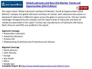 Complete Report @ http://www.marketreportsonline.com/350111.html
Global Lubricants and Base Oils Market: Trends and
Opportunities (2014 Edition)
The report titled “Global Lubricants and Base Oil Market: Trends & Opportunities (2014
Edition)” analyzes the global lubricants and base oil market, with exhaustive discussion on
demand of lubricants in different region across the globe in volume terms. The key market
challenges recognized by the analysts and the major trends of lubricants and base oil
market are presented in the report. Further, key manufacturers of lubricants like Exxon,
Shell, Chevron and HPCL are profiled in the report.
Segment Coverage
• Automotive Lubricants
• Industrial Lubricants
• Process Oils
• Metalworking Fluid/Corrosion Preventives and Greases
Regional Coverage
• North America
• Latin America
• Europe
• Asia Pacific
• Africa
• Middle East
 