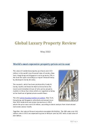 1 | P a g e
Global Luxury Property Review
May 2013
World’s most expensive property prices set to soar
The value of residential property purchases over £10
million in the world’s top financial hubs of London, New
York, Hong Kong and Singapore is set to grow by 27% in
the next five years according to a report released today
by developers Candy & Candy.
The research, which has been produced by Candy &
Candy, Savills and Deutsche Bank and examines the
recent and immediate future of ultra prime property
markets in these four cities which are regarded as being
at the forefront of global private wealth flows.
The ultra prime housing markets in London, New York,
Hong Kong and Singapore collectively witnessed more
than 300 residential real estate transactions in 2012
where the price was over £10 million, according to latest analysis from international
real estate advisor Savills.
Together, the value of those transactions exceeded £6.6 billion. The 300 sales over £10
million seen in 2012 are expected to grow to 400 per year by 2017 with a total value of
£8.4 billion.
 