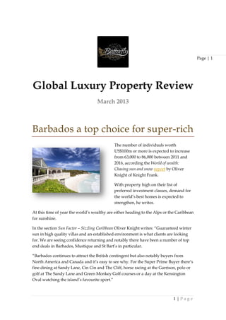 Page | 1




Global Luxury Property Review
                                   March 2013



Barbados a top choice for super-rich
                                            The number of individuals worth
                                            US$100m or more is expected to increase
                                            from 63,000 to 86,000 between 2011 and
                                            2016, according the World of wealth:
                                            Chasing sun and snow report by Oliver
                                            Knight of Knight Frank.

                                            With property high on their list of
                                            preferred investment classes, demand for
                                            the world‟s best homes is expected to
                                            strengthen, he writes.

At this time of year the world‟s wealthy are either heading to the Alps or the Caribbean
for sunshine.

In the section Sun Factor – Sizzling Caribbean Oliver Knight writes: “Guaranteed winter
sun in high quality villas and an established environment is what clients are looking
for. We are seeing confidence returning and notably there have been a number of top
end deals in Barbados, Mustique and St Bart‟s in particular.

“Barbados continues to attract the British contingent but also notably buyers from
North America and Canada and it‟s easy to see why. For the Super Prime Buyer there‟s
fine dining at Sandy Lane, Cin Cin and The Cliff, horse racing at the Garrison, polo or
golf at The Sandy Lane and Green Monkey Golf courses or a day at the Kensington
Oval watching the island‟s favourite sport.”



                                                                             1|Page
 