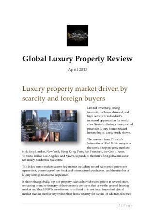 Global Luxury Property Review
                                     April 2013



Luxury property market driven by
scarcity and foreign buyers
                                                    Limited inventory, strong
                                                    international buyer demand, and
                                                    high net worth individual’s
                                                    increased appreciation for world
                                                    class lifestyle offerings have pushed
                                                    prices for luxury homes toward
                                                    historic highs, a new study shows.

                                                  The research from Christie’s
                                                  International Real Estate compares
                                                  the world’s top property markets
including London, New York, Hong Kong, Paris, San Francisco, the Cote d’Azur,
Toronto, Dallas, Los Angeles, and Miami, to produce the firm’s first global indicator
for luxury residential real estate.

The Index ranks markets across key metrics including record sales price, prices per
square foot, percentage of non-local and international purchasers, and the number of
luxury listings relative to population.

It shows that globally, top tier property sales achieved record prices in several cities,
remaining immune to many of the economic concerns that drive the general housing
market and that HNWIs are often more inclined to invest in an important global
market than in another city within their home country for second or additional homes.


                                                                              1|Page
 